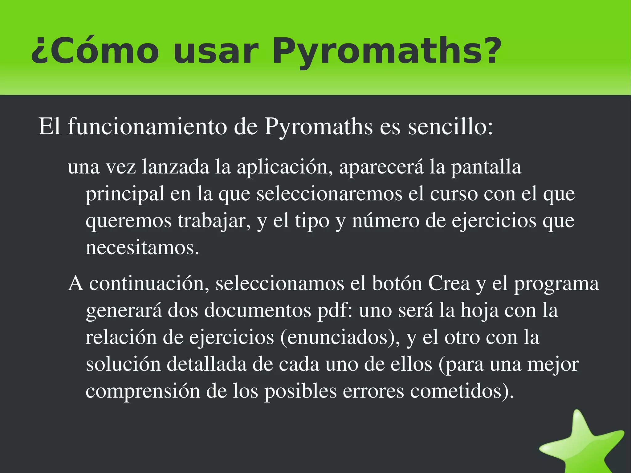 ¿Cómo usar Pyromaths?

    El funcionamiento de Pyromaths es sencillo:
      una vez lanzada la aplicación, aparecerá la pantalla 
        principal en la que seleccionaremos el curso con el que 
        queremos trabajar, y el tipo y número de ejercicios que 
        necesitamos.
      A continuación, seleccionamos el botón Crea y el programa 
       generará dos documentos pdf: uno será la hoja con la 
       relación de ejercicios (enunciados), y el otro con la 
       solución detallada de cada uno de ellos (para una mejor 
       comprensión de los posibles errores cometidos).

                                   
 