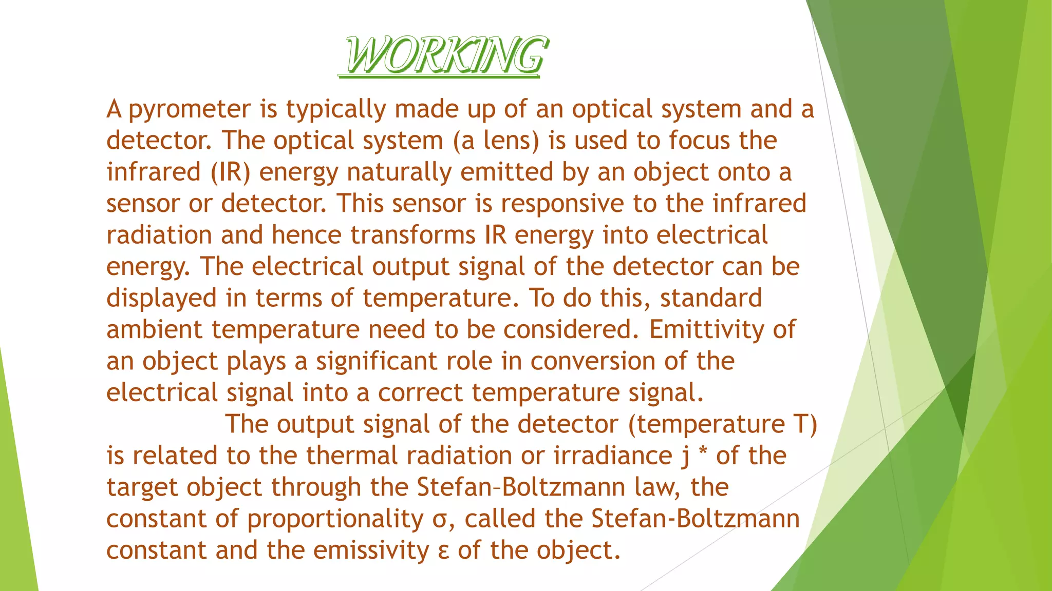 A pyrometer is typically made up of an optical system and a
detector. The optical system (a lens) is used to focus the
infrared (IR) energy naturally emitted by an object onto a
sensor or detector. This sensor is responsive to the infrared
radiation and hence transforms IR energy into electrical
energy. The electrical output signal of the detector can be
displayed in terms of temperature. To do this, standard
ambient temperature need to be considered. Emittivity of
an object plays a significant role in conversion of the
electrical signal into a correct temperature signal.
The output signal of the detector (temperature T)
is related to the thermal radiation or irradiance j * of the
target object through the Stefan–Boltzmann law, the
constant of proportionality σ, called the Stefan-Boltzmann
constant and the emissivity ε of the object.
 