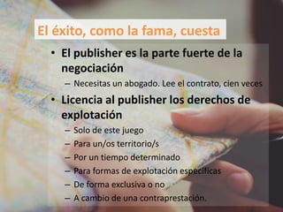 • El publisher es la parte fuerte de la
negociación
– Necesitas un abogado. Lee el contrato, cien veces
• Licencia al publisher los derechos de
explotación
– Solo de este juego
– Para un/os territorio/s
– Por un tiempo determinado
– Para formas de explotación específicas
– De forma exclusiva o no
– A cambio de una contraprestación.
El éxito, como la fama, cuesta
 