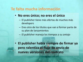 • No eres único; no eres el único
– El publisher tiene más ofertas de muchos más
developers
– Eres otro de los títulos que van a formar parte de
su plan de lanzamientos
– El publisher maneja los tiempos a su antojo
• El publisher habla siempre de firmar ya
pero ralentiza el flujo de envío de
nuevas versiones del contrato
Te falta mucha información
 