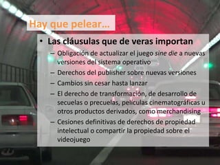 • Las cláusulas que de veras importan
– Obligación de actualizar el juego sine die a nuevas
versiones del sistema operativo
– Derechos del publisher sobre nuevas versiones
– Cambios sin cesar hasta lanzar
– El derecho de transformación, de desarrollo de
secuelas o precuelas, películas cinematográficas u
otros productos derivados, como merchandising
– Cesiones definitivas de derechos de propiedad
intelectual o compartir la propiedad sobre el
videojuego
Hay que pelear…
 