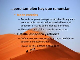 • No te enredes
– Antes de empezar la negociación identifica qué es
irrenunciable para ti, qué es prescindible y qué
puede ser utilizado como moneda de cambio
– El enredo con SSC: los datos de los usuarios
• Detalla, especifica y refuerza
– Define y concreta conceptos, en lugar de dejarlos
abiertos e indeterminados
– El caso de SSC: costes deducibles
…pero también hay que renunciar
 