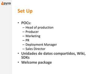 Set Up
• POCs:
– Head of production
– Producer
– Marketing
– PR
– Deployment Manager
– Sales Director
• Unidades de datos compartidos, Wiki,
SDKs
• Welcome package
 