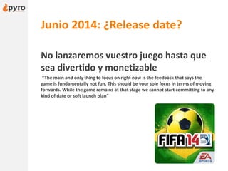 Junio 2014: ¿Release date?
No lanzaremos vuestro juego hasta que
sea divertido y monetizable
“The main and only thing to focus on right now is the feedback that says the
game is fundamentally not fun. This should be your sole focus in terms of moving
forwards. While the game remains at that stage we cannot start committing to any
kind of date or soft launch plan”
 