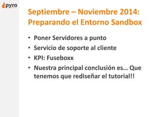 Septiembre – Noviembre 2014:
Preparando el Entorno Sandbox
• Poner Servidores a punto
• Servicio de soporte al cliente
• KPI: Fuseboxx
• Nuestra principal conclusión es… Que
tenemos que rediseñar el tutorial!!
 