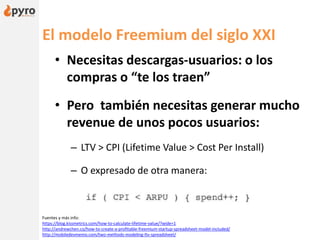 El modelo Freemium del siglo XXI
• Necesitas descargas-usuarios: o los
compras o “te los traen”
• Pero también necesitas generar mucho
revenue de unos pocos usuarios:
– LTV > CPI (Lifetime Value > Cost Per Install)
– O expresado de otra manera:
Fuentes y más info:
https://blog.kissmetrics.com/how-to-calculate-lifetime-value/?wide=1
http://andrewchen.co/how-to-create-a-profitable-freemium-startup-spreadsheet-model-included/
http://mobiledevmemo.com/two-methods-modeling-ltv-spreadsheet/
 