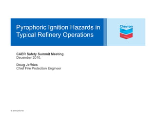 © 2010 Chevron
Pyrophoric Ignition Hazards in
Typical Refinery Operations
CAER Safety Summit Meeting
December 2010.
Doug Jeffries
Chief Fire Protection Engineer
 