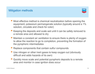 © 2010 Chevron
Mitigation methods
Most effective method is chemical neutralization before opening the
equipment; potassium permanganate solution (typically around a 1%
solution, circulate and check for color)
Keeping the deposits and scale wet until it can be safely removed to
a remote area and allowed to dry
Maintain a constant air ventilation to ensure there is plenty of oxygen
to allow the reaction to go to completion, preventing the formation of
the pyrophoric intermediates
Replace components that contain sulfur compounds
Use nitrogen or other inert gases to keep oxygen out (obviously
difficult and adds hazards of its own)
Quickly move scale and potential pyrophoric deposits to a remote
area and monitor in case ignition does occur
16
 