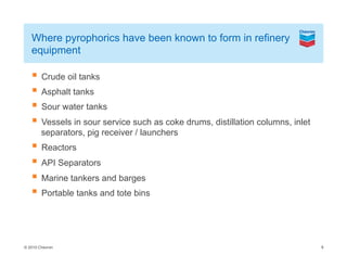© 2010 Chevron
Where pyrophorics have been known to form in refinery
equipment
Crude oil tanks
Asphalt tanks
Sour water tanks
Vessels in sour service such as coke drums, distillation columns, inlet
separators, pig receiver / launchers
Reactors
API Separators
Marine tankers and barges
Portable tanks and tote bins
8
 