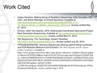 Work Cited
• Ambry Genetics. Making Sense of NextGent Sequencing. Kelly Gonzalez, MS,
CGC, and Senior Manager of Clinical Genomics. Available at
http://www.ambrygen.com/sites/default/files/pdfs/NERRG_4-10-
12_Making_Sense_of_NetGen_Sequencing_KG(3).pdf. Access verified May
21, 2014.
• Omixon. Allen Van Deynze, 2010; Solanaceae Coordinated Agricultural Project.
Next Generation Sequencing. Available at http://www.omixon.com/the-basics-
of-next-generation-sequencing/. Access verified May 21, 2014.
• 454 Sequencing. The Technology: System Workflow.
http://454.com/products/technology.asp. Access verified July 30, 2014.
• PYROSEQUENCING: Genome Sequencing Utilizing Light-Emitting Luciferase
and PCR-Reaction-Mixture-in-Oil Emulsion. Mr. Meir Shachar and Dr. Edwin
Ginés-Candelaria. Available at
https://www.google.com/url?sa=t&rct=j&q=&esrc=s&source=web&cd=2&cad=rja&ua
ct=8&ved=0CEEQFjAB&url=http%3A%2F%2Fwcis.mdc.edu%2Fegines%2FBSC294
3L_THE%2520BIOSCIENCE%2520INTERNSHIP%2FNEXT_GENERATION%2520
SEQUENCING%2FPUBLICATIONS%2F454%2FPOWER%2520POINT%2FPYROS
EQUENCING.ppt&ei=mO3gU7e3MY-
3yATKvILoAw&usg=AFQjCNFUTJOwRiQVfr4QOpRwtEoW7E4Gow&sig2=5E5kc
HvdziwacvOOtvRxow. Access verified Aug 5, 2014.
 