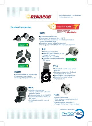 Distribuidor autorizado
Encoders Incrementais
B58N
INNOVATION - CUSTOMIZATION - DELIVERY
Encoders Absolutos e Incrementais,
resolvers e acessórios.
Prazo de entrega reduzido
Temperatura de operação de 0 a 100º C
Proteção contra sobretensão, inversão de polaridade e
curto-circuito entre saídas
Eixo sólido, vazado, hubshaft e expansivo
Tecnologia Senoidal e PPR de Alta Resolução disponíveis.
B40
40mm de diâmetro total
Ideal para aplicações leves ou com
restrição de espaço
Resolução de 1 a 1024PPR
Compacto, com aproximadamente
200 gramas
ST56
Redesenhado usando nosso sensor
avançado
Opções com diagnóstico On-Board
com lead e saída de alarme
Instalado entre o motor e redutor
Disponível com saída isolada
simples ou dupla
HS35N
Disco inquebrável de até 5000 PPR
Prazo de entrega reduzido
Fixação padrão para motores IEC
HR26
Acoplamento integrado
e flange que fornecem isolamento
térmico e elétrico
Disco inquebrável de até 1024 PPR
Acoplamento elástico substituível
em campo
Proteção elétrica total -Imune à
ruídos
HA25
Invólucro selado IP66
Vasta gama de resoluções disponíveis
até 10.000 PPR
Diâmetro padrão americano 2.5”
Proteção elétrica total - Imune à ruídos
Fabricado
no Brasil
Fabricado
no Brasil
Fabricado
no Brasil
 