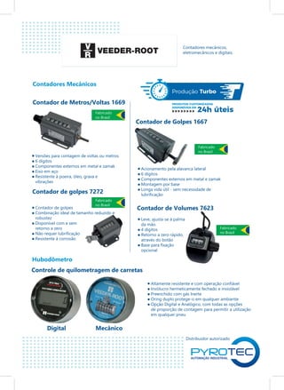 Distribuidor autorizado
Contadores Mecânicos
Hubodômetro
Contadores mecânicos,
eletromecânicos e digitais.
Contador de Metros/Voltas 1669
Contador de golpes 7272
Contador de Golpes 1667
Contador de Volumes 7623
Controle de quilometragem de carretas
Digital Mecânico
Versões para contagem de voltas ou metros
6 dígitos
Componentes externos em metal e zamak
Eixo em aço
Resistente à poeira, óleo, graxa e
vibrações
Contador de golpes
Combinação ideal de tamanho reduzido e
robustez
Disponível com e sem
retorno a zero
Não requer lubrificação
Resistente à corrosão
Acionamento pela alavanca lateral
6 dígitos
Componentes externos em metal e zamak
Montagem por base
Longa vida útil - sem necessidade de
lubrificação
Altamente resistente e com operação confiável
Invólucro hermeticamente fechado e inviolável
Preenchido com gás Inerte
Oring duplo protege-o em qualquer ambiente
Opção Digital e Analógico, com todas as opções
de proporção de contagem para permitir a utilização
em qualquer pneu
Leve, ajusta-se à palma
da mão.
4 dígitos
Retorno a zero rápido,
através do botão
Base para fixação
opcional
Fabricado
no Brasil
Fabricado
no Brasil
Fabricado
no Brasil
Fabricado
no Brasil
 