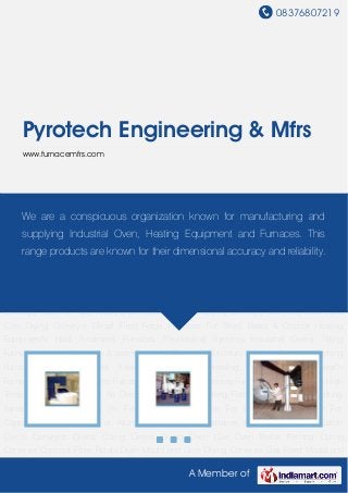 08376807219
A Member of
Pyrotech Engineering & Mfrs
www.furnacemfrs.com
Heating Equipments Heat Treatment Furnaces Pre-Heating Systems Industrial Ovens Tilting
Furnaces Industrial furnaces & ovens Industrial Furnaces Aluminum Furnace Aluminium Melting
Furnaces Aluminium Heat Treatment Furnaces Annealing Furnaces Bogie Hearth
Furnace Drying Ovens Electric Furnaces Gas Furnace Hardening Furnaces Heating Ovens High
Temperature Furnaces Hot Air Oven Industrial Oven Melting Furnaces Non-ferrous melting
furnaces Muffle Furnaces Pit Furnaces Rotary Furnace For Lead Rotary Furnace For
Copper Rotary Furnace For Aluminum Tempering Furnaces Annealing Furnace Batch
Ovens Conveyor Ovens Curing Ovens Drying Oven Gas Oven Bottle Printing Curing
Conveyor Coconut Fibre Rotary Dryer Mould and Core Drying Conveyor Gas Fired Mould and
Core Drying Conveyor Diesel Fired Forge Furnaces For Steel, Brass & Copper Heating
Equipments Heat Treatment Furnaces Pre-Heating Systems Industrial Ovens Tilting
Furnaces Industrial furnaces & ovens Industrial Furnaces Aluminum Furnace Aluminium Melting
Furnaces Aluminium Heat Treatment Furnaces Annealing Furnaces Bogie Hearth
Furnace Drying Ovens Electric Furnaces Gas Furnace Hardening Furnaces Heating Ovens High
Temperature Furnaces Hot Air Oven Industrial Oven Melting Furnaces Non-ferrous melting
furnaces Muffle Furnaces Pit Furnaces Rotary Furnace For Lead Rotary Furnace For
Copper Rotary Furnace For Aluminum Tempering Furnaces Annealing Furnace Batch
Ovens Conveyor Ovens Curing Ovens Drying Oven Gas Oven Bottle Printing Curing
Conveyor Coconut Fibre Rotary Dryer Mould and Core Drying Conveyor Gas Fired Mould and
We are a conspicuous organization known for manufacturing and
supplying Industrial Oven, Heating Equipment and Furnaces. This
range products are known for their dimensional accuracy and reliability.
 