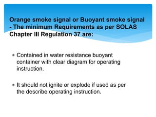 Contained in water resistance buoyant
container with clear diagram for operating
instruction.
 It should not ignite or explode if used as per
the describe operating instruction.
Orange smoke signal or Buoyant smoke signal
- The minimum Requirements as per SOLAS
Chapter III Regulation 37 are:
 