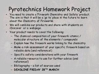 Pyrotechnics Homework Project
• You need to create a ‘Firework Chemistry and Safety’ product.
The aim is that it will be a ‘go to’ place in the future to learn
about the Chemistry of Fireworks.
• We will combine our products and share with students on
iDiscover or a webpage.
• Your product needs to cover the following:
– The chemical composition of your firework: atomic /
molecular structure of the elements / compounds
– Explain how the firework works linking to the chemistry
– Make a risk assessment of your specific firework based on
reliable data (and reference!)
– Specific safety considerations with your firework
– A reliable resource to use for further advice (and
reference!)
– Bibliography – a list of sources used
– DEADLINE FRIDAY 28TH MARCH
 