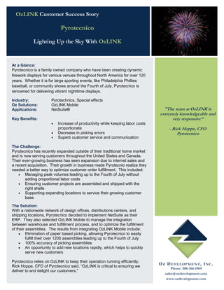 OzLINK Customer Success Story

                            Pyrotecnico

            Lighting Up the Sky With OzLINK


At a Glance:
Pyrotecnico is a family owned company who have been creating dynamic
firework displays for various venues throughout North America for over 120
years. Whether it is for large sporting events, like Philadelphia Phillies
baseball, or community shows around the Fourth of July, Pyrotecnico is
renowned for delivering vibrant nighttime displays.

Industry:             Pyrotechnics, Special effects
Oz Solutions:         OzLINK Mobile
Applications:         NetSuite®                                                  "The team at OzLINK is
                                                                               extremely knowledgeable and
Key Benefits:                                                                        very responsive”
                         Increase of productivity while keeping labor costs
                          proportionate                                              - Rick Hoppe, CFO
                         Decrease in picking errors                                     Pyrotecnico
                         Superb customer service and communication

The Challenge:
Pyrotecnico has recently expanded outside of their traditional home market
and is now serving customers throughout the United States and Canada.
Their ever-growing business has seen expansion due to internet sales and
a recent acquisition. Their growth in business made Pyrotecnio realize they
needed a better way to optimize customer order fulfillment. This included:
     Managing peak volumes leading up to the Fourth of July without
        adding proportional labor costs
     Ensuring customer projects are assembled and shipped with the
        right shells
     Supporting expanding locations to service their growing customer
        base

The Solution:
With a nationwide network of design offices, distributions centers, and
shipping locations, Pyrotecnico decided to implement NetSuite as their
ERP. They also selected OzLINK Mobile to manage the integration
between warehouse and fulfillment process, and to optimize the fulfillment
of their assemblies. The results from integrating OzLINK Mobile include:
     Elimination of paper based picking, allowing Pyrotecnico to easily
         fulfill their over 1200 assemblies leading up to the Fourth of July
     100% accuracy of picking assemblies
     An opportunity to add new locations rapidly, which helps to quickly
         serve new customers

Pyrotecnico relies on OzLINK to keep their operation running efficiently.
                                                                               O Z D E VE L OP ME N T , I N C .
Rick Hoppe, CFO of Pyrotecnico said, “OzLINK is critical to ensuring we
                                                                                      Phone: 508-366-1969
deliver to and delight our customers.”
                                                                                  sales@ozdevelopment.com
                                                                                   www.ozdevelopment.com
 