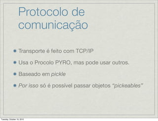 Protocolo de
                  comunicação

                   Transporte é feito com TCP/IP

                   Usa o Procolo PYRO, mas pode usar outros.

                   Baseado em pickle

                   Por isso só é possível passar objetos “pickeables”




Tuesday, October 19, 2010
 
