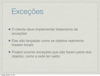 Exceções

                   O cliente deve implementar tratamento de
                   exceções

                   Elas são lançadas como se objetos realmente
                   fossem locais

                   Podem ocorrer exceções que não fazem parte dos
                   objetos, como a rede ter caído




Tuesday, October 19, 2010
 