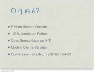 O que é?

                   PYthon Remote Objects

                   100% escrito em Python

                   Open Source (Licença MIT)

                   Modelo Cliente-Servidor

                   Conversa em arquiteturas 32-bit e 64-bit



Tuesday, October 19, 2010
 