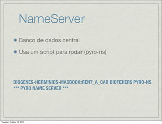 NameServer
                   Banco de dados central

                   Usa um script para rodar (pyro-ns)




             DIOGENES-HERMINIOS-MACBOOK:RENT_A_CAR DIOFEHER$ PYRO-NS
             *** PYRO NAME SERVER ***




Tuesday, October 19, 2010
 