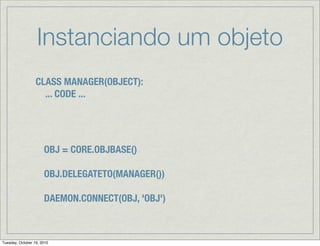 Instanciando um objeto
                  CLASS MANAGER(OBJECT):
                    ... CODE ...




                      OBJ = CORE.OBJBASE()

                      OBJ.DELEGATETO(MANAGER())

                      DAEMON.CONNECT(OBJ, 'OBJ')



Tuesday, October 19, 2010
 