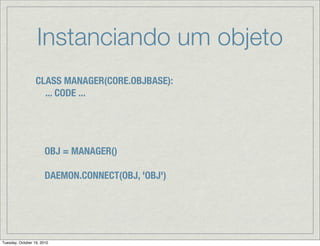 Instanciando um objeto
                  CLASS MANAGER(CORE.OBJBASE):
                    ... CODE ...




                       OBJ = MANAGER()

                       DAEMON.CONNECT(OBJ, 'OBJ')




Tuesday, October 19, 2010
 