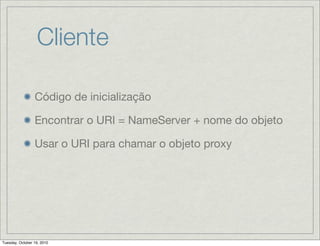 Cliente

                 Código de inicialização

                 Encontrar o URI = NameServer + nome do objeto

                 Usar o URI para chamar o objeto proxy




Tuesday, October 19, 2010
 