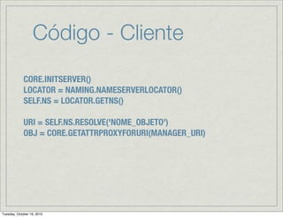Código - Cliente
             CORE.INITSERVER()
             LOCATOR = NAMING.NAMESERVERLOCATOR()
             SELF.NS = LOCATOR.GETNS()

             URI = SELF.NS.RESOLVE('NOME_OBJETO')
             OBJ = CORE.GETATTRPROXYFORURI(MANAGER_URI)




Tuesday, October 19, 2010
 