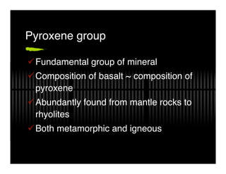 Pyroxene group

 Fundamental group of mineral
 Composition of basalt ~ composition of
 pyroxene
 Abundantly found from mantle rocks to
 rhyolites
 Both metamorphic and igneous
 