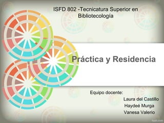 Práctica y Residencia
ISFD 802 -Tecnicatura Superior en
Bibliotecología
Equipo docente:
Laura del Castillo
Haydeé Murga
Vanesa Valerio
 
