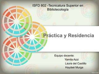 Práctica y Residencia
ISFD 802 -Tecnicatura Superior en
Bibliotecología
Equipo docente:
Yamila Azzi
Laura del Castillo
Haydeé Murga
 