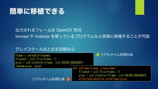 簡単に移植できる
出力されるフレームは OpenCV 形式
imread や imshow を使っているプログラムなら容易に移植することが可能
グレイスケール化と左右反転なら
frame = imread(filename)
flipped = cv2.flip(frame, 1)
gray = cv2.cvtColor(frame, cv2.COLOR_RGB2GRAY)
imshow(gray, gray)
def onFrame(frame, timestamp):
flipped = cv2.flip(frame, 1)
gray = cv2.cvtColor(frame, cv2.COLOR_RGB2GRAY)
effectedVideoSink.pushFrame(gray)
リアルタイム処理化前
リアルタイム処理化後
 