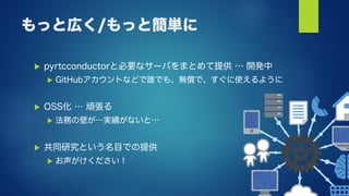 もっと広く/もっと簡単に
 pyrtcconductorと必要なサーバをまとめて提供 … 開発中
 GitHubアカウントなどで誰でも、無償で、すぐに使えるように
 OSS化 … 頑張る
 法務の壁が…実績がないと…
 共同研究という名目での提供
 お声がけください！
 