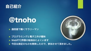 自己紹介
@tnoho
 通信屋で働くサラリーマン
 プログラミングと電子工作が趣味
 WebRTC界隈の勉強会によくいます
 今回は表記のものを開発したので、参加させて頂きました。
 