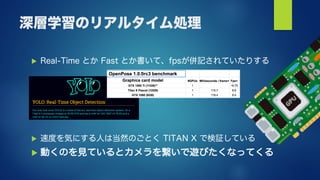 深層学習のリアルタイム処理
 Real-Time とか Fast とか書いて、fpsが併記されていたりする
 速度を気にする人は当然のごとく TITAN X で検証している
 動くのを見ているとカメラを繋いで遊びたくなってくる
 