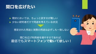 間口を広げたい
 現状においては、ちょっと試すのが難しい
 少ない研究者だけで用途を考えている状況
想定された用途と実際の用途は必ずしも一致しない
間口を広げ利用者を増やすのであれば、
最低でもスマートフォンで動いて欲しい！
 