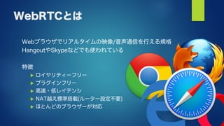 WebRTCとは
Webブラウザでリアルタイムの映像/音声通信を行える規格
HangoutやSkypeなどでも使われている
特徴
 ロイヤリティーフリー
 プラグインフリー
 高速・低レイテンシ
 NAT越え標準搭載(ルーター設定不要)
 ほとんどのブラウザーが対応
 