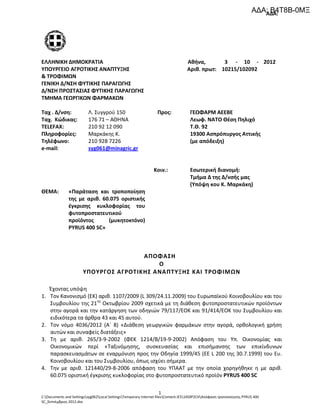 ΑΔΑ:
C:Documents and Settingssyg062Local SettingsTemporary Internet filesContent.IE514S9P2CHΑπόφαση τροποποίησης PYRUS 400
SC_Σεπτέμβριος 2012.doc
1
ΕΛΛΗΝΙΚΗ ΔΗΜΟΚΡΑΤΙΑ Αθήνα, 3 - 10 - 2012
ΥΠΟΥΡΓΕΙΟ ΑΓΡΟΤΙΚΗΣ ΑΝΑΠΤΥΞΗΣ Αριθ. πρωτ: 10215/102092
& ΤΡΟΦΙΜΩΝ
ΓΕΝΙΚΗ Δ/ΝΣΗ ΦΥΤΙΚΗΣ ΠΑΡΑΓΩΓΗΣ
Δ/ΝΣΗ ΠΡΟΣΤΑΣΙΑΣ ΦΥΤΙΚΗΣ ΠΑΡΑΓΩΓΗΣ
ΤΜΗΜΑ ΓΕΩΡΓΙΚΩΝ ΦΑΡΜΑΚΩΝ
Ταχ . Δ/νση:
Ταχ. Κώδικας:
TELEFAX:
Πληροφορίες:
Λ. Συγγρού 150
176 71 – ΑΘΗΝΑ
210 92 12 090
Μαρκάκης Κ.
Προς: ΓΕΩΦΑΡΜ ΑΕΕΒΕ
Λεωφ. ΝΑΤΟ Θέση Πηλιχό
Τ.Θ. 92
19300 Ασπρόπυργος Αττικής
Τηλέφωνο:
e-mail:
210 928 7226
syg061@minagric.gr
(με απόδειξη)
Κοιν.: Εσωτερική διανομή:
Τμήμα Δ της Δ/νσής μας
(Υπόψη κου Κ. Μαρκάκη)
ΘΕΜΑ: «Παράταση και τροποποίηση
της με αριθ. 60.075 οριστικής
έγκρισης κυκλοφορίας του
φυτοπροστατευτικού
προϊόντος (μυκητοκτόνο)
PYRUS 400 SC»
AΠΟΦΑΣΗ
Ο
ΥΠΟΥΡΓΟΣ ΑΓΡΟΤΙΚΗΣ ΑΝΑΠΤΥΞΗΣ ΚΑΙ ΤΡΟΦΙΜΩΝ
Έχοντας υπόψη
1. Τον Κανονισμό (ΕΚ) αριθ. 1107/2009 (L 309/24.11.2009) του Ευρωπαϊκού Κοινοβουλίου και του
Συμβουλίου της 21ης
Οκτωβρίου 2009 σχετικά με τη διάθεση φυτοπροστατευτικών προϊόντων
στην αγορά και την κατάργηση των οδηγιών 79/117/ΕΟΚ και 91/414/ΕΟΚ του Συμβουλίου και
ειδικότερα τα άρθρα 43 και 45 αυτού.
2. Τον νόμο 4036/2012 (Α΄ 8) «Διάθεση γεωργικών φαρμάκων στην αγορά, ορθολογική χρήση
αυτών και συναφείς διατάξεις»
3. Τη με αριθ. 265/3-9-2002 (ΦΕΚ 1214/Β/19-9-2002) Απόφαση του Υπ. Οικονομίας και
Οικονομικών περί «Ταξινόμησης, συσκευασίας και επισήμανσης των επικίνδυνων
παρασκευασμάτων σε εναρμόνιση προς την Οδηγία 1999/45 (ΕΕ L 200 της 30.7.1999) του Ευ.
Κοινοβουλίου και του Συμβουλίου, όπως ισχύει σήμερα.
4. Την με αριθ. 121440/29-8-2006 απόφαση του ΥΠΑΑΤ με την οποία χορηγήθηκε η με αριθ.
60.075 οριστική έγκρισης κυκλοφορίας στο φυτοπροστατευτικό προϊόν PYRUS 400 SC
ΑΔΑ: Β4Τ8Β-0ΜΞ
 