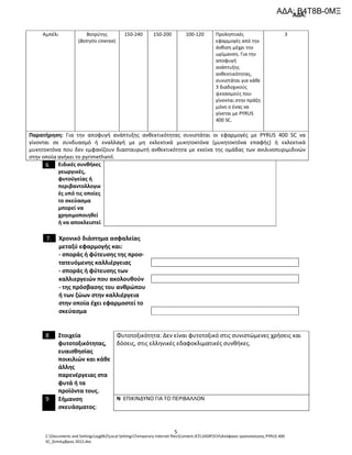 ΑΔΑ:
C:Documents and Settingssyg062Local SettingsTemporary Internet filesContent.IE514S9P2CHΑπόφαση τροποποίησης PYRUS 400
SC_Σεπτέμβριος 2012.doc
5
Αμπέλι Βοτρύτης
(Botrytis cinerea)
150-240 150-200 100-120 Προληπτικές
εφαρμογές από την
άνθιση μέχρι την
ωρίμανση. Για την
αποφυγή
ανάπτυξης
ανθεκτικότητας,
συνιστάται για κάθε
3 διαδοχικούς
ψεκασμούς που
γίνονται στην πράξη
μόνο ο ένας να
γίνεται με PYRUS
400 SC.
3
Παρατήρηση: Για την αποφυγή ανάπτυξης ανθεκτικότητας συνιστάται οι εφαρμογές με PYRUS 400 SC να
γίνονται σε συνδυασμό ή εναλλαγή με μη εκλεκτικά μυκητοκτόνα (μυκητοκτόνα επαφής) ή εκλεκτικά
μυκητοκτόνα που δεν εμφανίζουν διασταυρωτή ανθεκτικότητα με εκείνα της ομάδας των ανιλινοπυριμιδινών
στην οποία ανήκει το pyrimethanil.
6 Ειδικές συνθήκες
γεωργικές,
φυτοϋγείας ή
περιβαντολλογικ
ές υπό τις οποίες
το σκεύασμα
μπορεί να
χρησιμοποιηθεί
ή να αποκλειστεί
7. Χρονικό διάστημα ασφαλείας
μεταξύ εφαρμογής και:
- σποράς ή φύτευσης της προσ-
τατευόμενης καλλιέργειας
- σποράς ή φύτευσης των
καλλιεργειών που ακολουθούν
- της πρόσβασης του ανθρώπου
ή των ζώων στην καλλιέργεια
στην οποία έχει εφαρμοστεί το
σκεύασμα
8 Στοιχεία
φυτοτοξικότητας,
ευαισθησίας
ποικιλιών και κάθε
άλλης
παρενέργειας στα
φυτά ή τα
προϊόντα τους.
Φυτοτοξικότητα: Δεν είναι φυτοτοξικό στις συνιστώμενες χρήσεις και
δόσεις, στις ελληνικές εδαφοκλιματικές συνθήκες.
9 Σήμανση
σκευάσματος:
N ΕΠΙΚΙΝΔΥΝΟ ΓΙΑ ΤΟ ΠΕΡΙΒΑΛΛΟΝ
ΑΔΑ: Β4Τ8Β-0ΜΞ
 