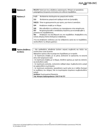 ΑΔΑ:
C:Documents and Settingssyg062Local SettingsTemporary Internet filesContent.IE514S9P2CHΑπόφαση τροποποίησης PYRUS 400
SC_Σεπτέμβριος 2012.doc
6
10 Φράσεις R R51/53 Τοξικό για τους υδρόβιους οργανισμούς. Μπορεί να προκαλέσει
μακροχρόνιες δυσμενείς επιπτώσεις στο υδάτινο περιβάλλον.
11 Φράσεις S S 1/2 Φυλάσσεται κλειδωμένο και μακριά από παιδιά.
S13 Φυλάσσεται μακριά από τρόφιμα ποτά και ζωοτροφές.
S20/21 Όταν το χρησιμοποιείτε μην τρώτε, μην πίνετε ή καπνίζετε.
S24 Αποφύγετε επαφή με το δέρμα.
S29 Μην αδειάζετε το υπόλοιπο του περιεχόμενου στην αποχέτευση.
S57 Να χρησιμοποιηθεί ο κατάλληλος περιέκτης για να αποφευχθεί η
ρύπανση του περιβάλλοντος.
S61 Αποφύγετε την ελευθέρωσή του στο περιβάλλον. Αναφερθείτε στις
ειδικές οδηγίες/ δελτίο δεδομένων ασφαλείας.
«Για να αποφύγετε κινδύνους για την ανθρώπινη υγεία και το περιβάλλον,
ακολουθήστε τις οδηγίες χρήσης».
12 Πρώτες βοήθειες -
Αντίδοτο
- Εάν αισθανθείτε αδιαθεσία ζητήστε ιατρική συμβουλή και δείξτε την
ετικέτα όπου είναι δυνατόν.
Αφαιρέστε αμέσως όλα τα ρούχα που λερώθηκαν με το προϊόν.
- Σε περίπτωση επαφής με τα μάτια, ξεπλύνετέ τα κρατώντας τα ανοικτά
κάτω από τρεχούμενο νερό.
- Σε περίπτωση επαφής με το δέρμα, πλυθείτε αμέσως με νερό και σαπούνι
και ξεπλυθείτε καλά.
- Σε περίπτωση εισπνοής, εισπνεύστε καθαρό αέρα. Συμβουλευτείτε γιατρό
αν εμφανισθούν συμπτώματα.
- Σε περίπτωση κατάποσης, προκαλέσετε εμετό μόνο αν ο παθών διατηρεί
τις αισθήσεις του πλήρως. Εάν τα συμπτώματα επιμένουν συμβουλευθείτε
γιατρό.
Αντίδοτο: Συμπτωματική θεραπεία.
Τηλ. Κέντρου Δηλητηριάσεων: 210 77 93 777
ΑΔΑ: Β4Τ8Β-0ΜΞ
 