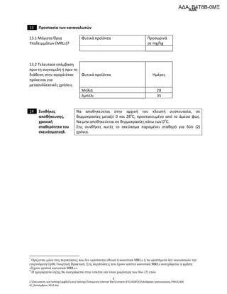 ΑΔΑ:
C:Documents and Settingssyg062Local SettingsTemporary Internet filesContent.IE514S9P2CHΑπόφαση τροποποίησης PYRUS 400
SC_Σεπτέμβριος 2012.doc
7
13 Προστασία των καταναλωτών
13.1 Μέγιστα Όρια
Υπολειμμάτων (MRLs)7
Φυτικά προϊόντα Προσωρινά
σε mg/kg
13.2 Τελευταία επέμβαση
πριν τη συγκομιδή ή πριν τη
διάθεση στην αγορά όταν
πρόκειται για
μετασυλλεκτικές χρήσεις
Φυτικά προϊόντα Ημέρες
Μηλιά 28
Αμπέλι 35
14 Συνθήκες
αποθήκευσης,
χρονική
σταθερότητα του
σκευάσματος8.
Να αποθηκεύεται στην αρχική του κλειστή συσκευασία, σε
θερμοκρασίες μεταξύ 0 και 28o
C, προστατευμένο από το άμεσο φως.
Να μην αποθηκεύεται σε θερμοκρασίες κάτω των 0o
C.
Στις συνθήκες αυτές το σκεύασμα παραμένει σταθερό για δύο (2)
χρόνια.
7
Ορίζονται µόνο στις περιπτώσεις που δεν υφίστανται εθνικά ή κοινοτικά ΜRLs ή τα υφιστάµενα δεν ικανοποιούν την
εγκρινόµενη Ορθή Γεωργική Πρακτική. Στις περιπτώσεις που έχουν οριστεί κοινοτικά MRLs αναγράφεται η φράση:
«Έχουν οριστεί κοινοτικά MRLs».
8
Η ηµεροµηνία λήξης θα αναγράφεται στην ετικέτα εάν είναι µικρότερη των δύο (2) ετών
ΑΔΑ: Β4Τ8Β-0ΜΞ
 