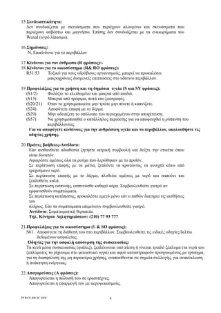 PYRUS 400 SC.DOC 4
15.Συνδυαστικότητα:
∆εν συνδυάζεται µε σκευάσµατα που περιέχουν αλουµίνιο και σκευάσµατα που
περιέχουν ασβέστιο και µαγνήσιο. Επίσης δεν συνδυάζεται µε τα εναιωρήµατα του
Wuxal (υγρό λίπασµα).
16.Σηµάνσεις:
Ν, Επικίνδυνο για το περιβάλλον
17.Κίνδυνοι για τον άνθρωπο (R φράσεις):-
18.Κίνδυνοι για το οικοσύστηµα (R& RO φράσεις):
R51/53 Τοξικό για τους υδρόβιους οργανισµούς, µπορεί να προκαλέσει
µακροχρόνιες δυσµενείς επιπτώσεις στο υδάτινο περιβάλλον.
19.Προφυλάξεις για το χρήστη και τη δηµόσια υγεία (S και SY φράσεις):
(S1/2) Φυλάξτε το κλειδωµένο και µακριά από παιδιά.
(S13) Μακριά από τρόφιµα, ποτά και ζωοτροφές.
(S20/21) Όταν το χρησιµοποιείτε µην τρώτε µην πίνετε ή καπνίζετε.
(S24) Αποφύγετε επαφή µε το δέρµα.
(S29) Μην αδειάζετε το υπόλοιπο του περιεχοµένου στην αποχέτευση.
(S57) Να χρησιµοποιηθεί ο κατάλληλος περιέκτης για να αποφευχθεί η ρύπανση του
περιβάλλοντος.
Για να αποφύγετε κινδύνους για την ανθρώπινη υγεία και το περιβάλλον, ακολουθήστε τις
οδηγίες χρήσης.
20.Πρώτες βοήθειες-Αντίδοτο:
Εάν αισθανθείτε αδιαθεσία ζητήστε ιατρική συµβουλή και δείξτε την ετικέτα όπου
είναι δυνατόν.
Αφαιρέστε αµέσως όλα τα ρούχα που λερώθηκαν µε το προϊόν.
Σε περίπτωση επαφής µε τα µάτια, ξεπλύντε τα κρατώντας τα ανοιχτά κάτω από
τρεχούµενο νερό.
Σε περίπτωση επαφής µε το δέρµα, πλυθείτε αµέσως µε νερό και σαπούνι και
ξεπλυθείτε καλά.
Σε περίπτωση εισπνοής, εισπνεύσθε καθαρό αέρα. Συµβουλευθείτε γιατρό αν
εµφανισθούν συµπτώµατα.
Σε περίπτωση κατάποσης, προκαλέστε εµετό µόνο εάν ο παθών διατηρεί τις αισθήσεις
του
πλήρως. Εάν τα συµπτώµατα επιµείνουν συµβουλευθείτε γιατρό.
Αντίδοτο: Συµπτωµατική θεραπεία.
Τηλ. Κέντρου ∆ηλητηριάσεων: (210) 77 93 777
21.Προφυλάξεις για το οικοσύστηµα (S & SO φράσεις):
S61 Αποφύγετε τη διάθεσή του στο περιβάλλον. Συµβουλευθείτε τις ειδικές οδηγίες/δελτίο
δεδοµένων ασφαλείας.
Οδηγίες για την ασφαλή απόσυρση της συσκευασίας:
Τα κενά µέσα συσκευασίας (φιάλες), ξεπλένονται υπό πίεση ή γίνεται τριπλό ξέπλυµα (τα νερά του
ξεπλύµατος τα ρίχνουµε στο ψεκαστικό υγρό) και αφού καταστραφούν προηγουµένως µε τρύπηµα,
για τη διασφάλιση της µη περαιτέρω χρήσης, εναποτίθενται σε σηµεία συλλογής, για ανακύκλωση
ή ανάκτηση ενέργειας.
22.Απαγορεύσεις (Α φράσεις):
Απαγορεύεται η πώλησή του σε ερασιτέχνες.
Απαγορεύεται η εφαρµογή του µε αεροψεκασµούς.
 