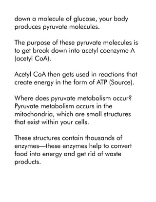 down a molecule of glucose, your body
produces pyruvate molecules.
The purpose of these pyruvate molecules is
to get break down into acetyl coenzyme A
(acetyl CoA).
Acetyl CoA then gets used in reactions that
create energy in the form of ATP (Source).
Where does pyruvate metabolism occur?
Pyruvate metabolism occurs in the
mitochondria, which are small structures
that exist within your cells.
These structures contain thousands of
enzymes—these enzymes help to convert
food into energy and get rid of waste
products.
 