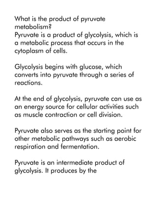 What is the product of pyruvate
metabolism?
Pyruvate is a product of glycolysis, which is
a metabolic process that occurs in the
cytoplasm of cells.
Glycolysis begins with glucose, which
converts into pyruvate through a series of
reactions.
At the end of glycolysis, pyruvate can use as
an energy source for cellular activities such
as muscle contraction or cell division.
Pyruvate also serves as the starting point for
other metabolic pathways such as aerobic
respiration and fermentation.
Pyruvate is an intermediate product of
glycolysis. It produces by the
 
