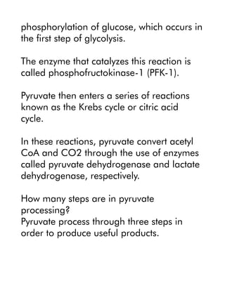 phosphorylation of glucose, which occurs in
the first step of glycolysis.
The enzyme that catalyzes this reaction is
called phosphofructokinase-1 (PFK-1).
Pyruvate then enters a series of reactions
known as the Krebs cycle or citric acid
cycle.
In these reactions, pyruvate convert acetyl
CoA and CO2 through the use of enzymes
called pyruvate dehydrogenase and lactate
dehydrogenase, respectively.
How many steps are in pyruvate
processing?
Pyruvate process through three steps in
order to produce useful products.
 