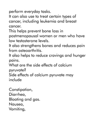 perform everyday tasks.
It can also use to treat certain types of
cancer, including leukemia and breast
cancer.
This helps prevent bone loss in
postmenopausal women or men who have
low testosterone levels.
It also strengthens bones and reduces pain
from osteoarthritis.
It also helps to reduce cravings and hunger
pains.
What are the side effects of calcium
pyruvate?
Side effects of calcium pyruvate may
include
Constipation,
Diarrhea,
Bloating and gas.
Nausea,
Vomiting,
 