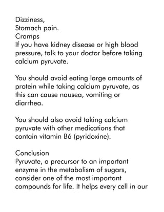 Dizziness,
Stomach pain.
Cramps
If you have kidney disease or high blood
pressure, talk to your doctor before taking
calcium pyruvate.
You should avoid eating large amounts of
protein while taking calcium pyruvate, as
this can cause nausea, vomiting or
diarrhea.
You should also avoid taking calcium
pyruvate with other medications that
contain vitamin B6 (pyridoxine).
Conclusion
Pyruvate, a precursor to an important
enzyme in the metabolism of sugars,
consider one of the most important
compounds for life. It helps every cell in our
 