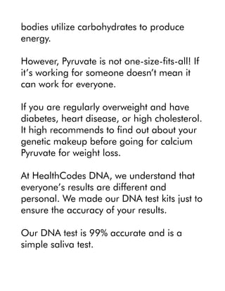 bodies utilize carbohydrates to produce
energy.
However, Pyruvate is not one-size-fits-all! If
it’s working for someone doesn’t mean it
can work for everyone.
If you are regularly overweight and have
diabetes, heart disease, or high cholesterol.
It high recommends to find out about your
genetic makeup before going for calcium
Pyruvate for weight loss.
At HealthCodes DNA, we understand that
everyone’s results are different and
personal. We made our DNA test kits just to
ensure the accuracy of your results.
Our DNA test is 99% accurate and is a
simple saliva test.
 