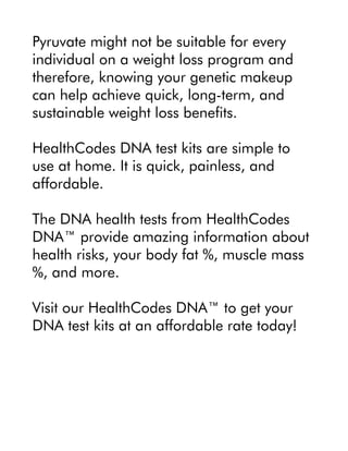 Pyruvate might not be suitable for every
individual on a weight loss program and
therefore, knowing your genetic makeup
can help achieve quick, long-term, and
sustainable weight loss benefits.
HealthCodes DNA test kits are simple to
use at home. It is quick, painless, and
affordable.
The DNA health tests from HealthCodes
DNA™ provide amazing information about
health risks, your body fat %, muscle mass
%, and more.
Visit our HealthCodes DNA™ to get your
DNA test kits at an affordable rate today!
 