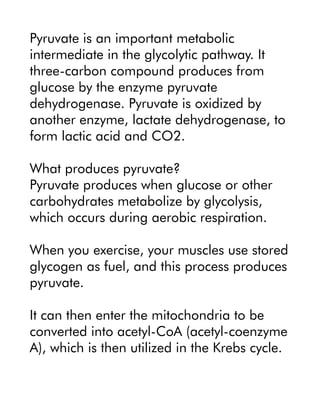 Pyruvate is an important metabolic
intermediate in the glycolytic pathway. It
three-carbon compound produces from
glucose by the enzyme pyruvate
dehydrogenase. Pyruvate is oxidized by
another enzyme, lactate dehydrogenase, to
form lactic acid and CO2.
What produces pyruvate?
Pyruvate produces when glucose or other
carbohydrates metabolize by glycolysis,
which occurs during aerobic respiration.
When you exercise, your muscles use stored
glycogen as fuel, and this process produces
pyruvate.
It can then enter the mitochondria to be
converted into acetyl-CoA (acetyl-coenzyme
A), which is then utilized in the Krebs cycle.
 